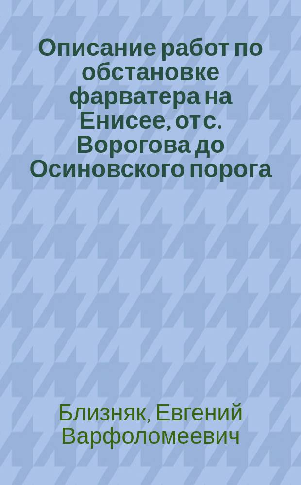 Описание работ по обстановке фарватера на Енисее, от с. Ворогова до Осиновского порога (включительно) и на Пономаревских камнях в 1912 г. : Отчет начальника Обь-Енисейской партии, инж. п. с. Е.В. Близняка