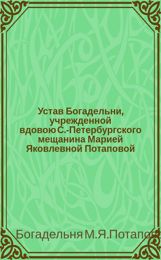 Устав Богадельни, учрежденной вдовою С.-Петербургского мещанина Марией Яковлевной Потаповой...