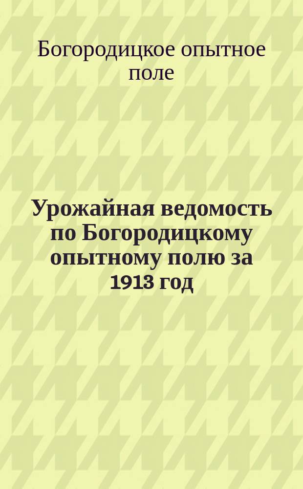 Урожайная ведомость по Богородицкому опытному полю за 1913 год : (Год от основания поля 14) : Урожай с одной казен. десятины (2400 кв. саж.)
