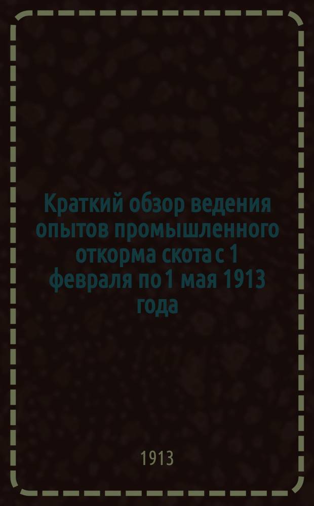 Краткий обзор ведения опытов промышленного откорма скота с 1 февраля по 1 мая 1913 года : Опыты производились под общ. руководством инспектора сел. хоз-ва при ГУЗиЗ