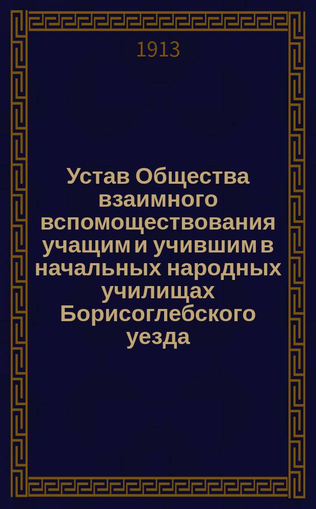 Устав Общества взаимного вспомоществования учащим и учившим в начальных народных училищах Борисоглебского уезда, подведомственных директору народных училищ Тамбовской губ. : Утв. 26 апр. 1901 г.