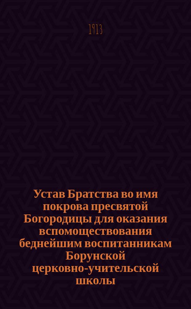 Устав Братства во имя покрова пресвятой Богородицы для оказания вспомоществования беднейшим воспитанникам Борунской церковно-учительской школы : Утв. 18 нояб. 1913 г.