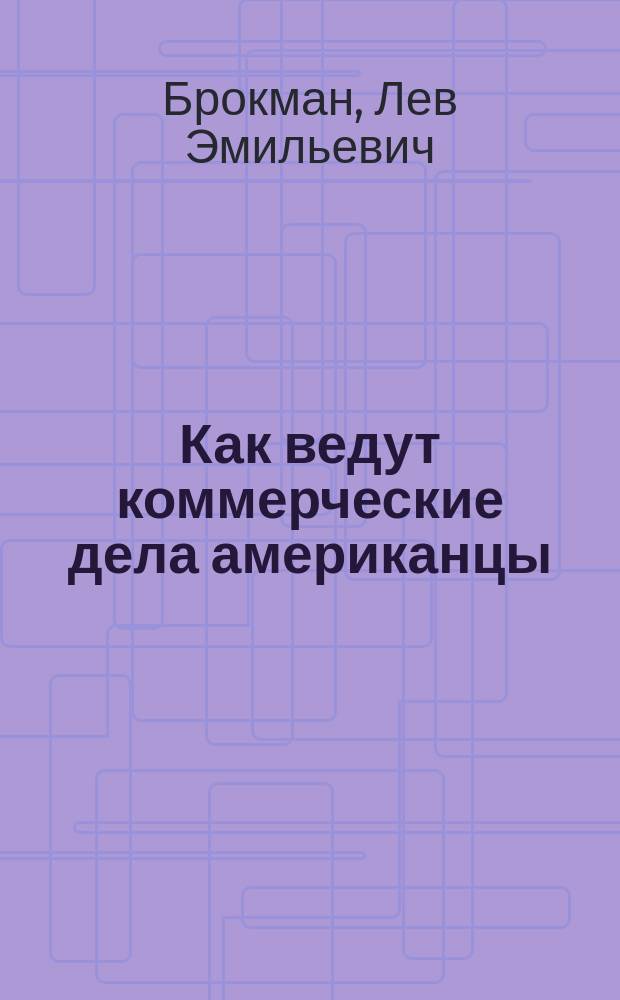 Как ведут коммерческие дела американцы : Лекция, прочит. Л.Э. Брокман 4 и 27 февр. в Москве и 2 апр. в Харькове : Орг. дела, кредит, продажа, реклама, служащие