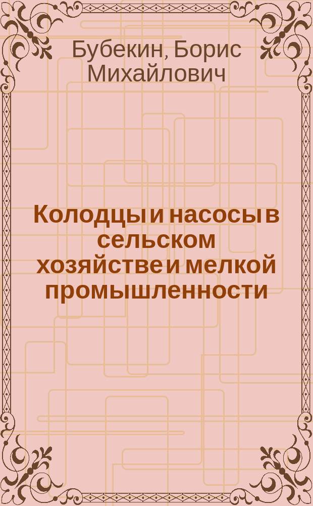 Колодцы и насосы в сельском хозяйстве и мелкой промышленности : (Изыскания. Устройство колодцев. Водоподъемники и насосы. Насосы. Нагнетательные насосы)