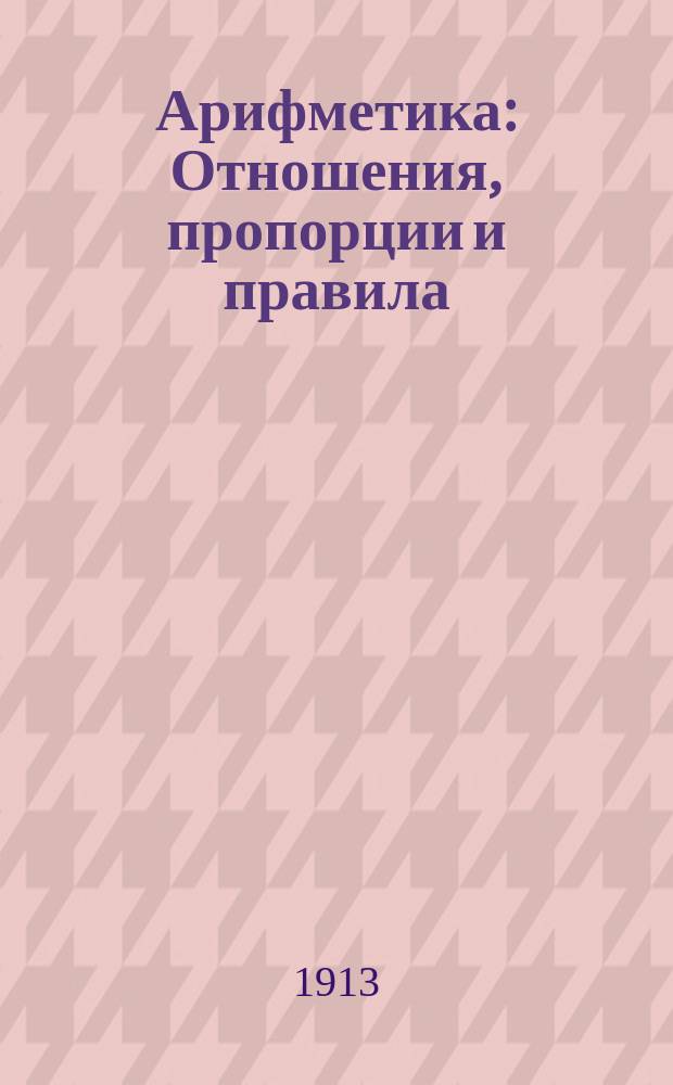 Арифметика : Отношения, пропорции и правила: тройное-простое и сложное, процентов, учета векселей, пропорц. деления и смешения, а также образцы решения и объясн. задач на эти правила
