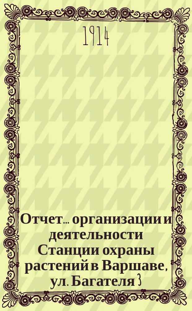 Отчет... организации и деятельности Станции охраны растений в Варшаве, ул. Багателя 3, содержащейся на счет Варшавского общества садоводства Центрального земледельческого общества, профессионального союза сахарных заводов Царства Польского... ... за год 1913