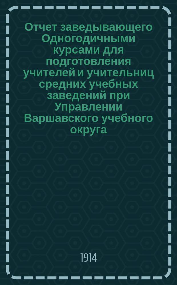 Отчет заведывающего Одногодичными курсами для подготовления учителей и учительниц средних учебных заведений при Управлении Варшавского учебного округа... за 1913-1914 уч. год