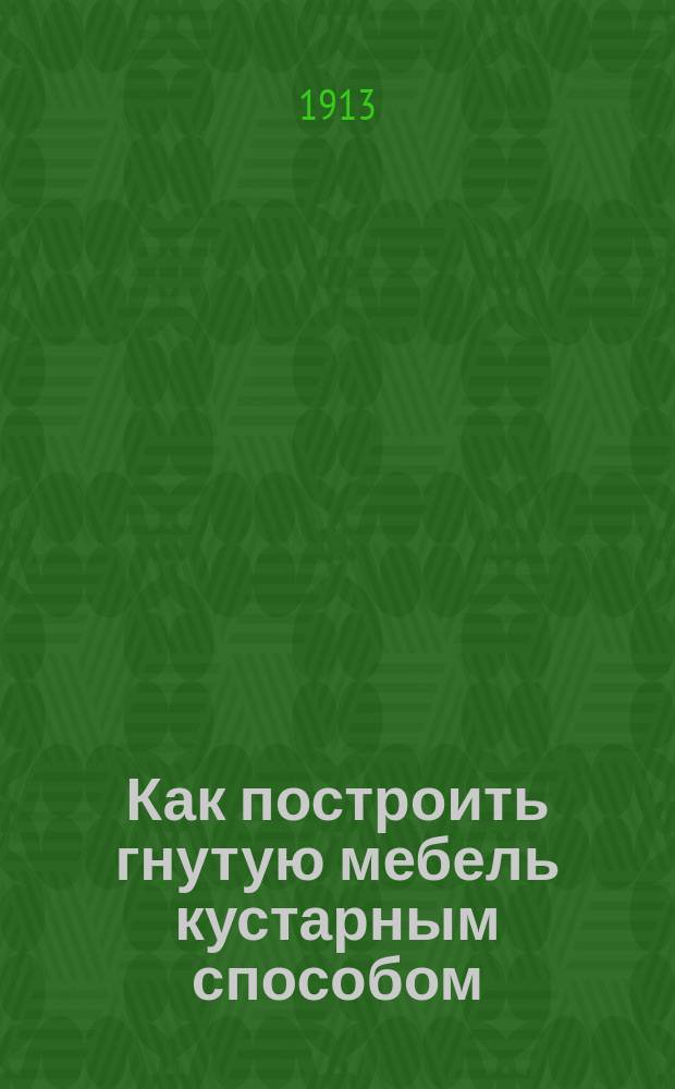 Как построить гнутую мебель кустарным способом : Практ. руководство по выделке кустар. гнутой мебели