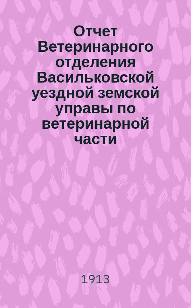 Отчет Ветеринарного отделения Васильковской уездной земской управы по ветеринарной части... ... за 1912 год