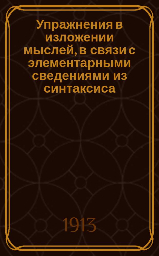 Упражнения в изложении мыслей, в связи с элементарными сведениями из синтаксиса : Внеш. построение речи : Учеб. пособие для низших уч-щ и мл. классов сред. учеб. заведений