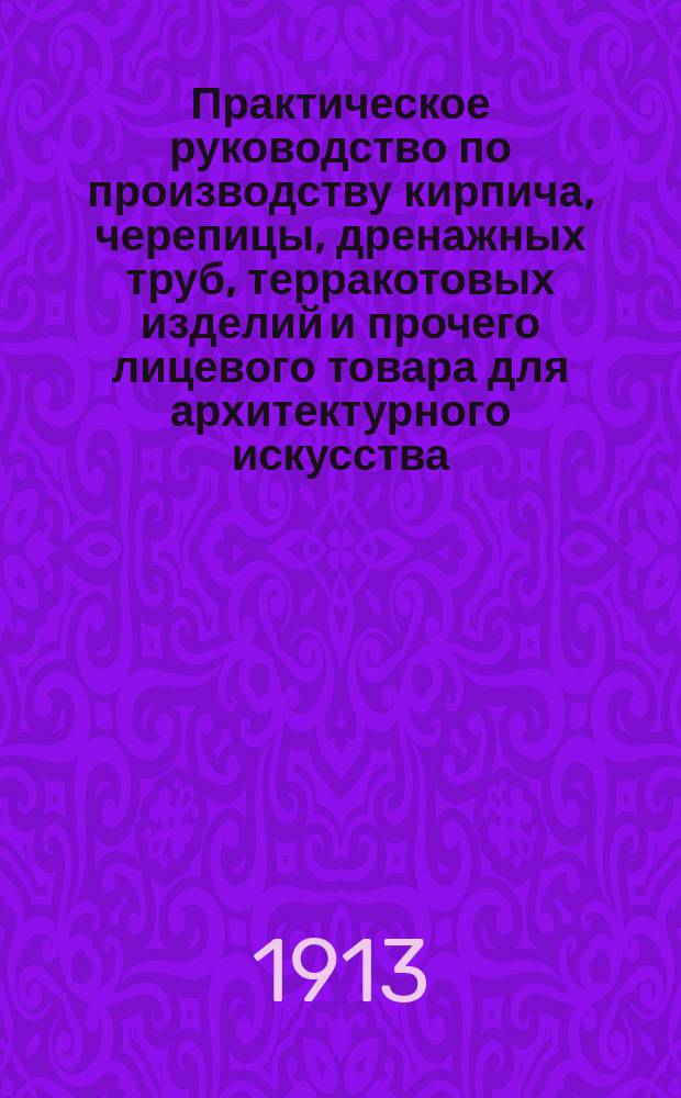 Практическое руководство по производству кирпича, черепицы, дренажных труб, терракотовых изделий и прочего лицевого товара для архитектурного искусства : С атл., состоящим из 46 табл. с 426 рис