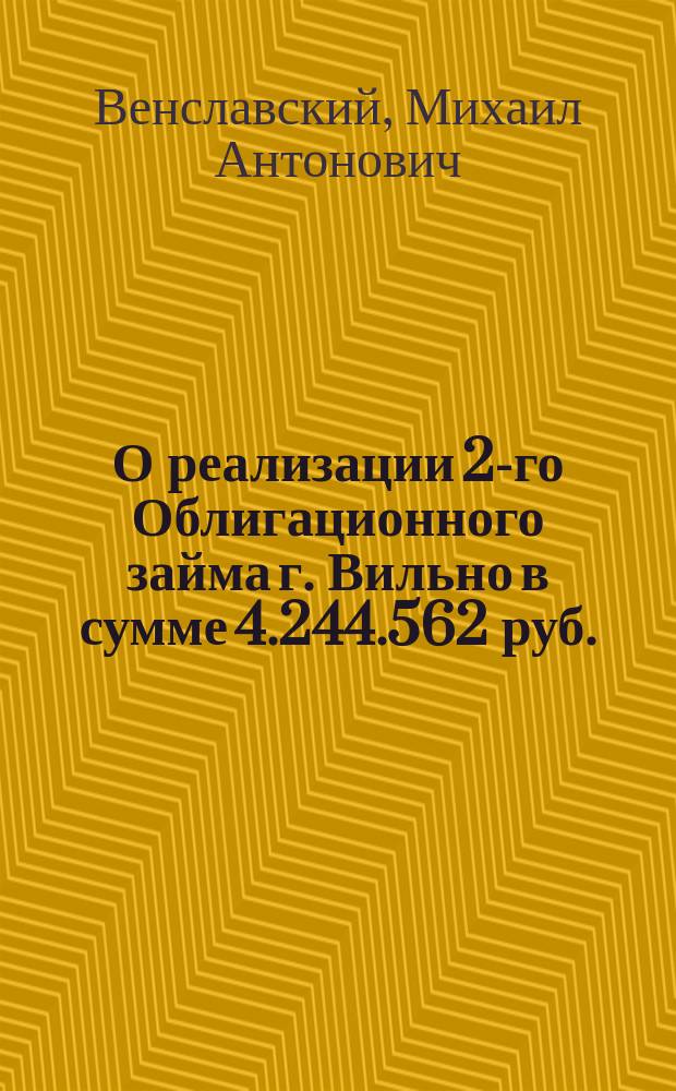 О реализации 2-го Облигационного займа г. Вильно в сумме 4.244.562 руб. : Сообщ. Вилен. гор. головы М.А. Венславского