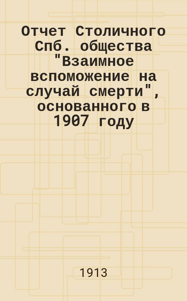 Отчет Столичного Спб. общества "Взаимное вспоможение на случай смерти", основанного в 1907 году...