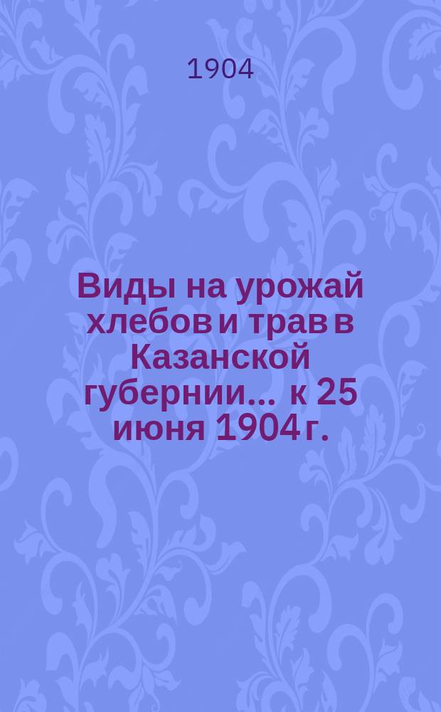Виды на урожай хлебов и трав в Казанской губернии... ... к 25 июня 1904 г.