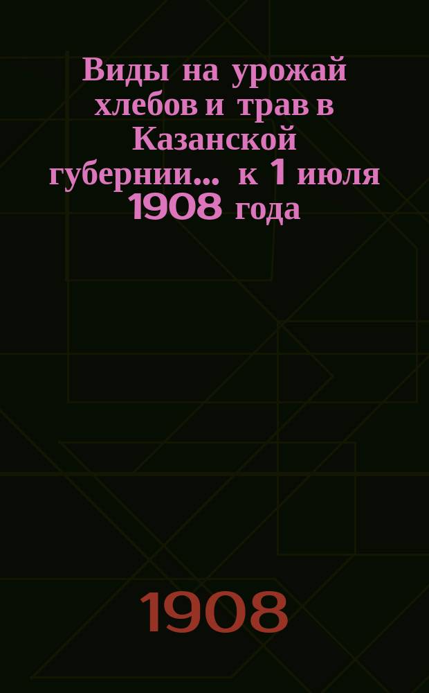 Виды на урожай хлебов и трав в Казанской губернии... ... к 1 июля 1908 года