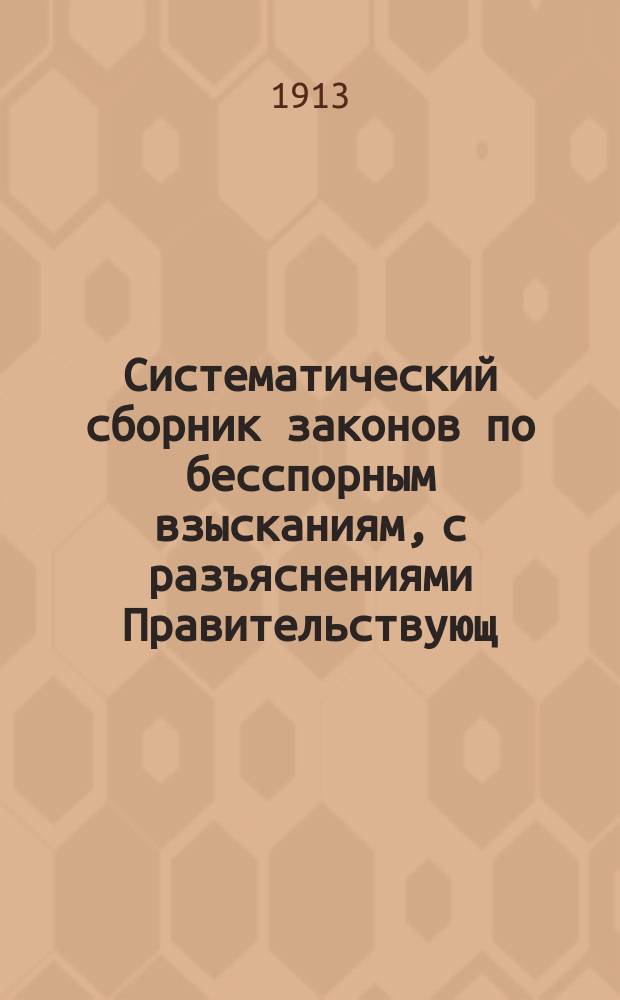 Систематический сборник законов по бесспорным взысканиям, с разъяснениями Правительствующ. сената, министерств и др. учреждений о недоимках налогов, земских и городских сборов, пошлин, судебных издержек, штрафов, начетов и пр., взыскиваемых через губерн. правления и полицию в 50 губерниях, управляемых по Общему положению, и градоначальствах : Прил. различ. формы : В 2 ч