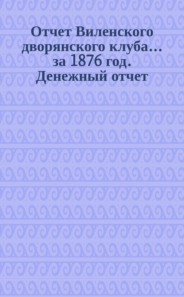 Отчет Виленского дворянского клуба... ... за 1876 год. Денежный отчет : Денежный отчет В.Д.К. за 1875/6 год
