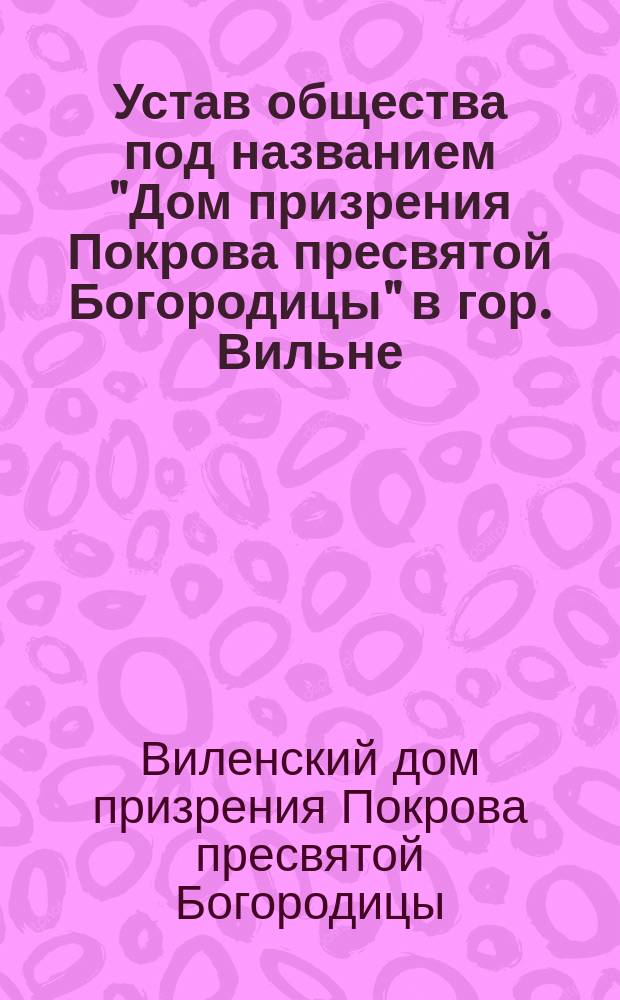Устав общества под названием "Дом призрения Покрова пресвятой Богородицы" в гор. Вильне : Утв. 17 дек. 1912 г.