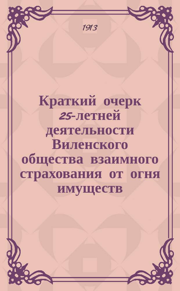 Краткий очерк 25-летней деятельности Виленского общества взаимного страхования от огня имуществ. XXV. 1888-1913 гг.