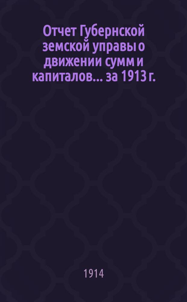 Отчет Губернской земской управы о движении сумм и капиталов... за 1913 г.