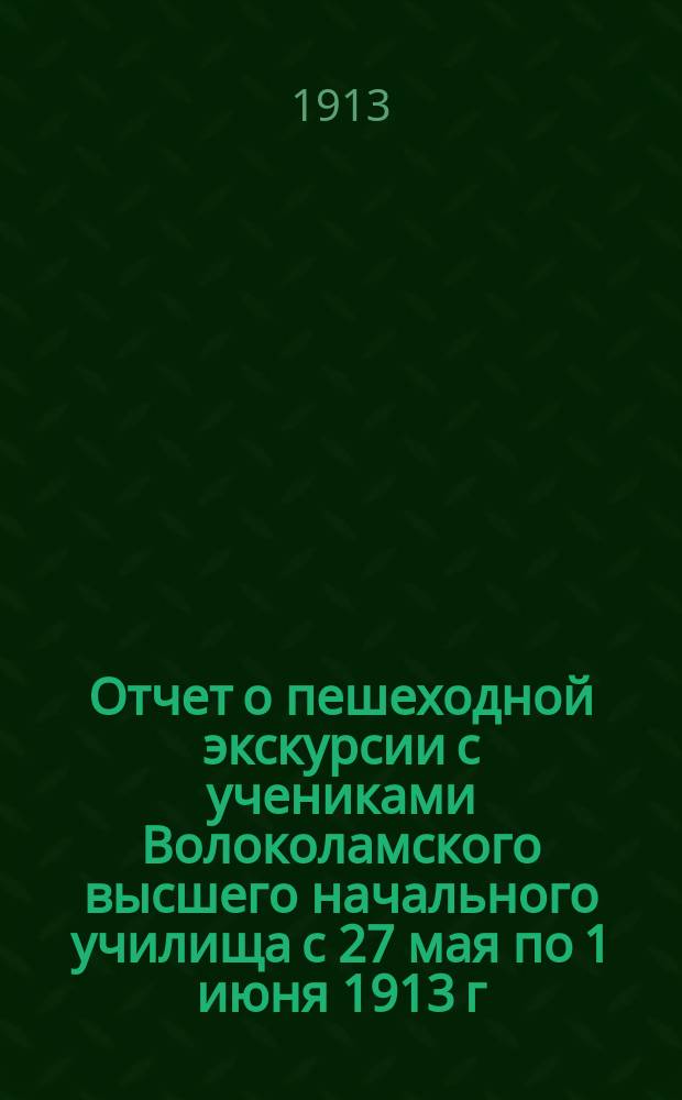 Отчет о пешеходной экскурсии с учениками Волоколамского высшего начального училища с 27 мая по 1 июня 1913 г. по маршруту Бородино - Можайск - Клементьево - Руза - Лужки - Волоколамск