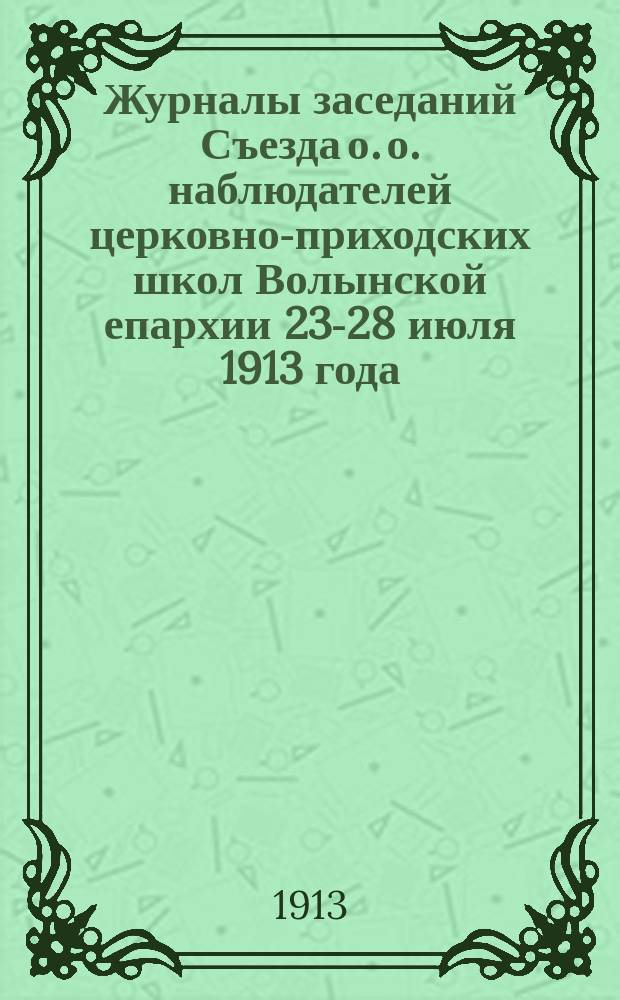 Журналы заседаний Съезда о. о. наблюдателей церковно-приходских школ Волынской епархии 23-28 июля 1913 года : С прил.