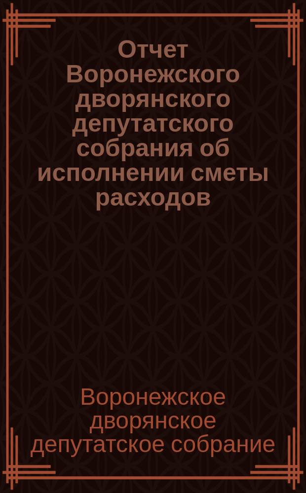 Отчет Воронежского дворянского депутатского собрания об исполнении сметы расходов, утвержденной очередным губернским дворянским собранием сессии 1910 г. на трехлетие с 1-го января 1910 г. по 1-е января 1913 г. на счет сбора частных повинностей с дворянских имений за истекшее трехлетие 1910-1912 гг.