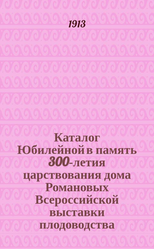 Каталог Юбилейной в память 300-летия царствования дома Романовых Всероссийской выставки плодоводства, виноградарства и огородничества в С.-Петербурге... Сент. - 1913 г. - окт.