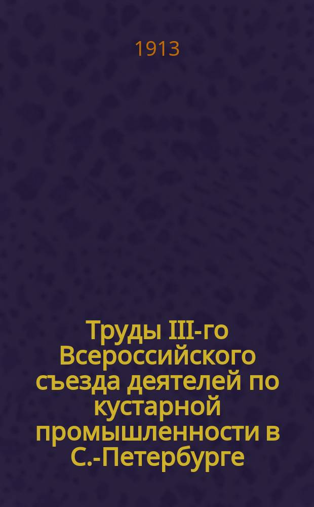 Труды III-го Всероссийского съезда деятелей по кустарной промышленности в С.-Петербурге. 1913 г. Вып. 3