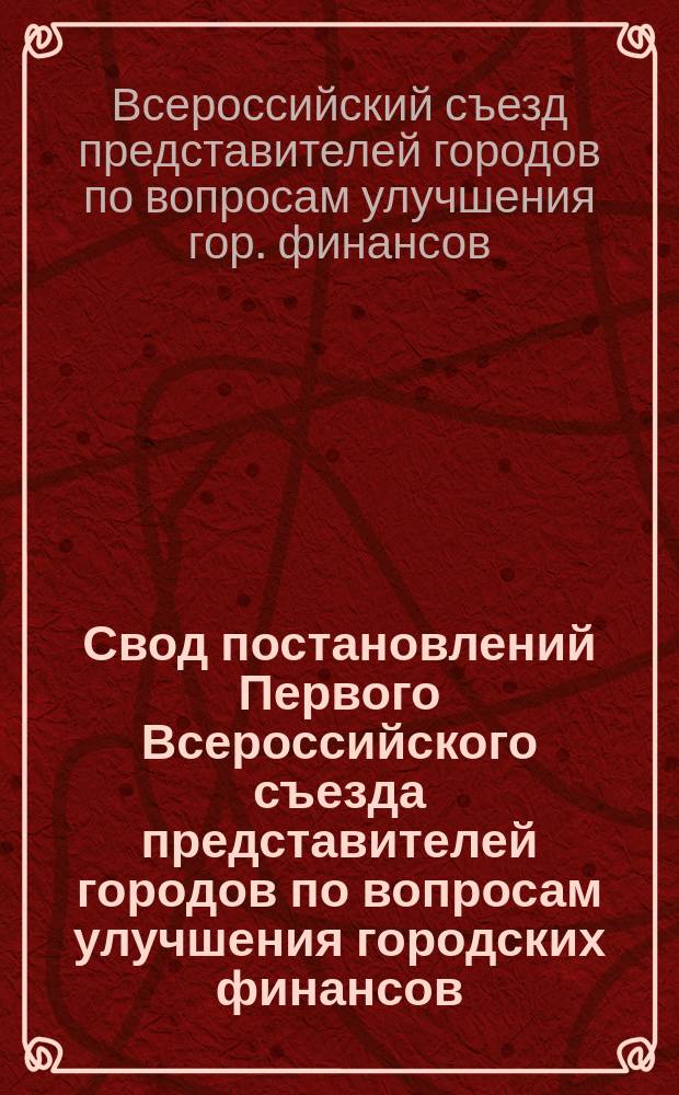Свод постановлений Первого Всероссийского съезда представителей городов по вопросам улучшения городских финансов. (10-20 сент. 1913 г.)