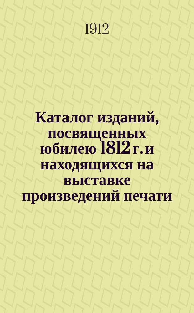 Каталог изданий, посвященных юбилею 1812 г. и находящихся на выставке произведений печати, устроенной Глав. упр. по делам печати