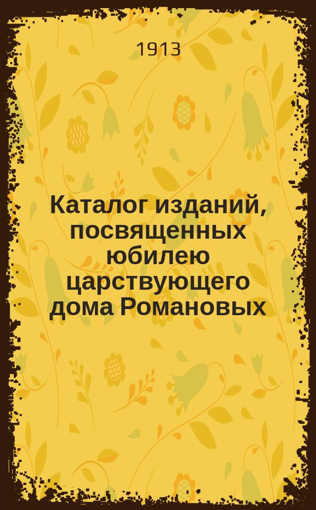 Каталог изданий, посвященных юбилею царствующего дома Романовых (1613-1913) и находящихся на Выставке произведений печати 1913 года