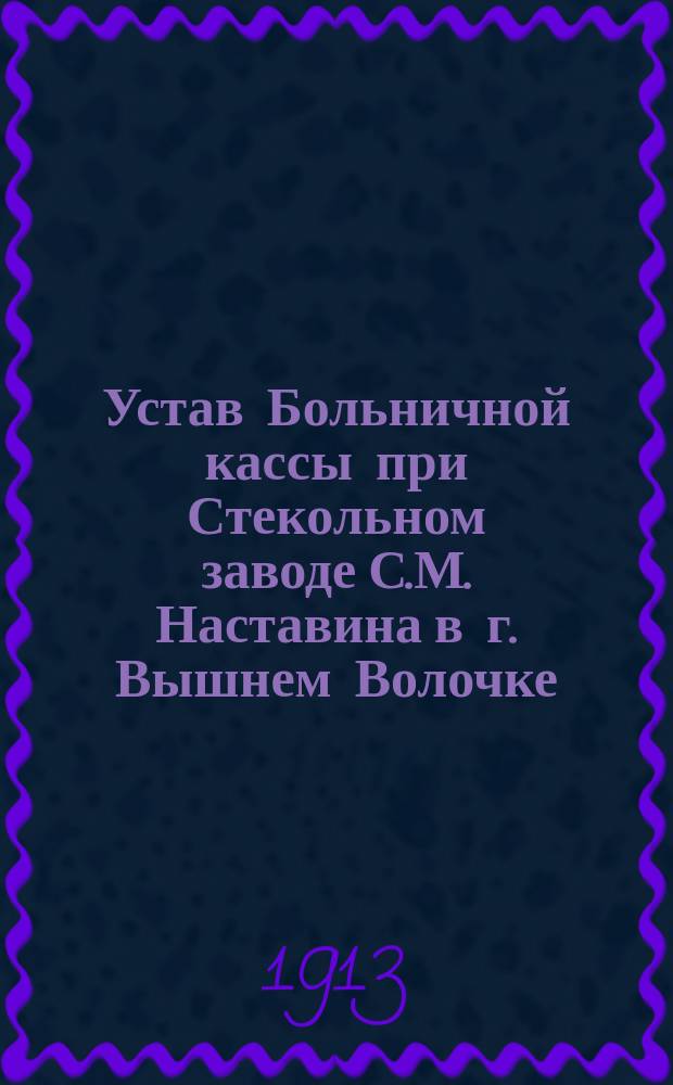 Устав Больничной кассы при Стекольном заводе С.М. Наставина в г. Вышнем Волочке : Утв. 9-го окт. 1913 г.