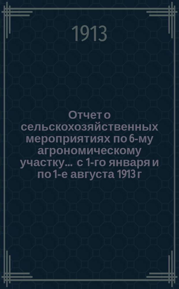Отчет о сельскохозяйственных мероприятиях по 6-му агрономическому участку... ... с 1-го января и по 1-е августа 1913 г.