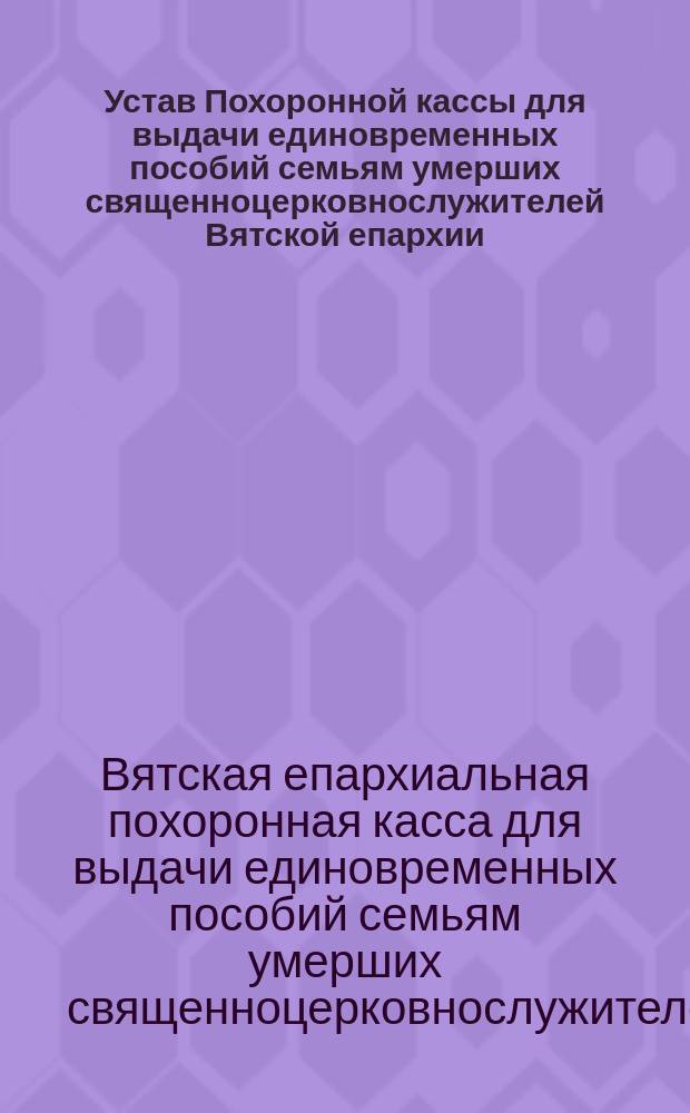 Устав Похоронной кассы для выдачи единовременных пособий семьям умерших священноцерковнослужителей Вятской епархии : Утв. 9 окт. 1913 г.