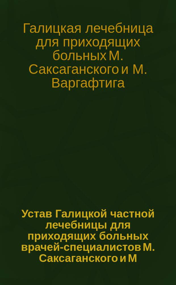 Устав Галицкой частной лечебницы для приходящих больных врачей-специалистов М. Саксаганского и М. Варгафтига в г. Киеве : Утв. 29 окт. 1902 г.