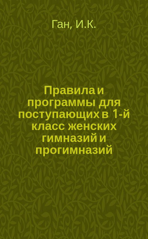 Правила и программы для поступающих в 1-й класс женских гимназий и прогимназий : С позднейшими доп. и разъясн. М-ва нар. прос