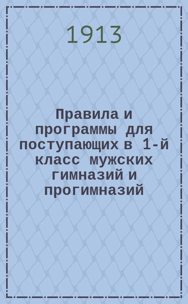 Правила и программы для поступающих в 1-й класс мужских гимназий и прогимназий : С позднейшими доп. и разъясн. М-ва нар. прос