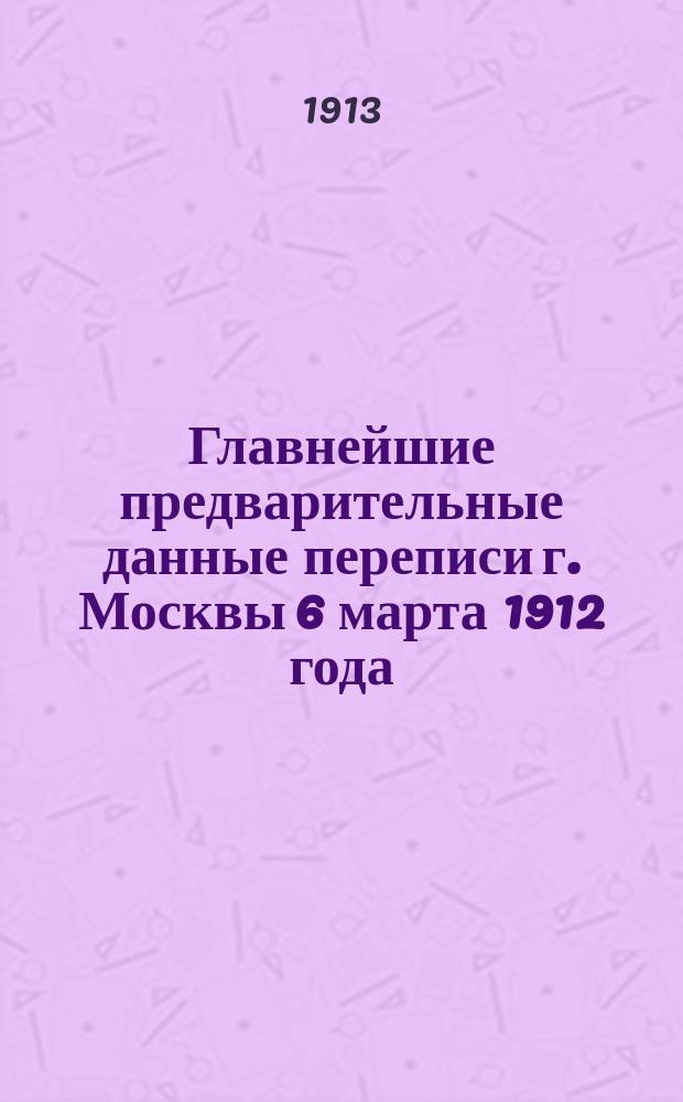 Главнейшие предварительные данные переписи г. Москвы 6 марта 1912 года : Ч. 1-. Ч. 1 : Общие данные о населении, квартирах и владениях г. Москвы и пригородов