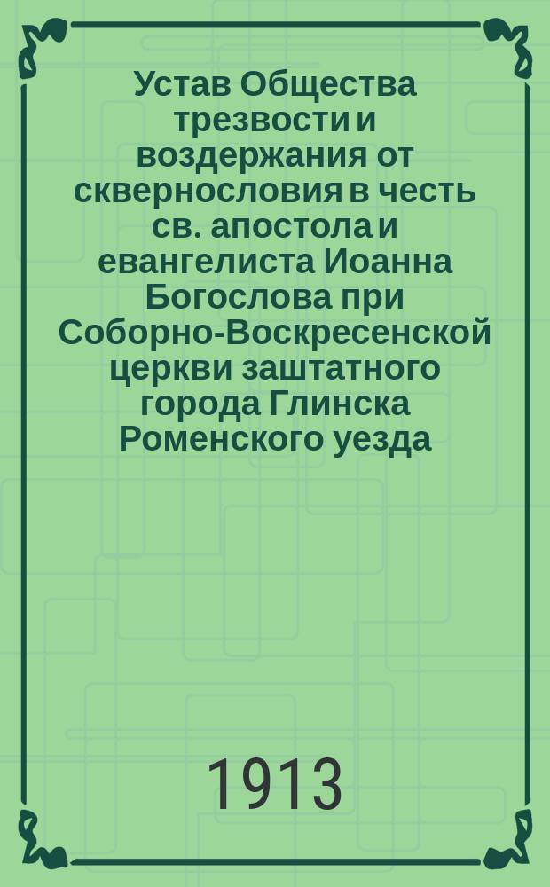 Устав Общества трезвости и воздержания от сквернословия в честь св. апостола и евангелиста Иоанна Богослова при Соборно-Воскресенской церкви заштатного города Глинска Роменского уезда : Утв. 9 февр. 1913 г.