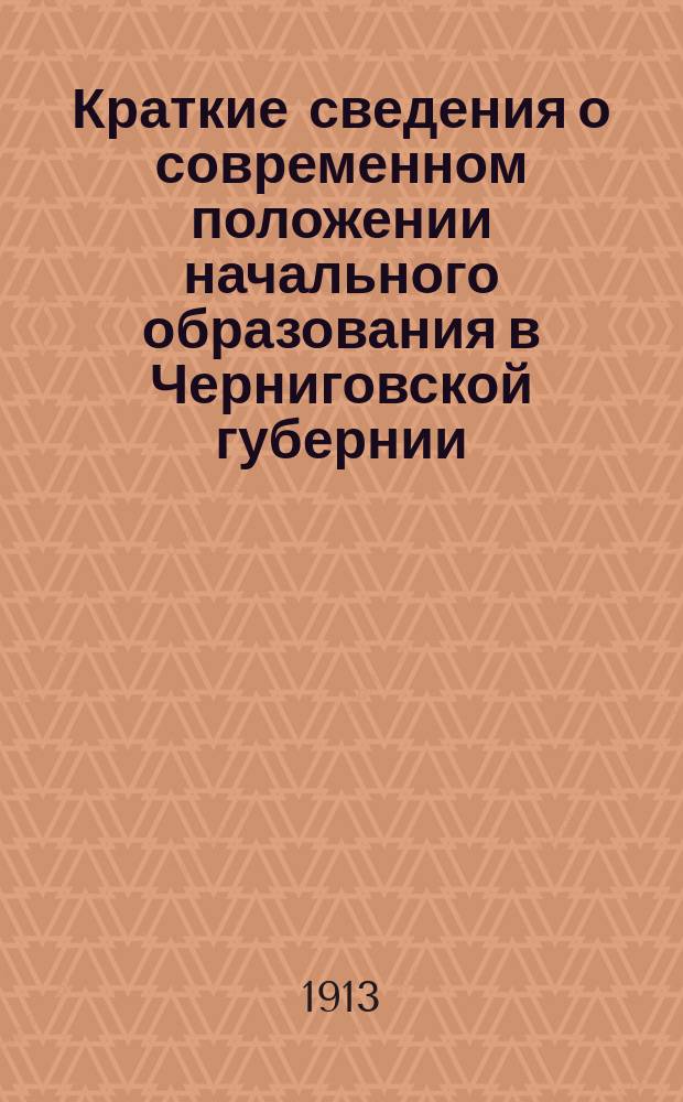 Краткие сведения о современном положении начального образования в Черниговской губернии : Экспонат Черниг. дирекции по шк. статистике для Киев. всерос. выст. 1913 г
