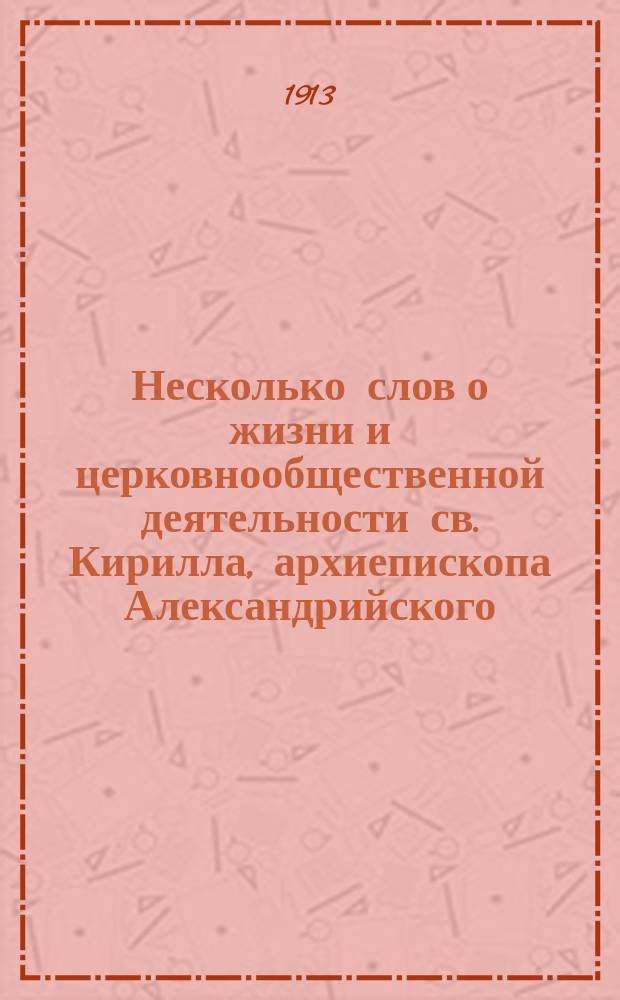 Несколько слов о жизни и церковнообщественной деятельности св. Кирилла, архиепископа Александрийского ([ум.] 444 г.) : (По поводу трактаций проф. Ю.А. Кулаковского по данному вопр. в его соч. "История Византии", т. 1. (395-518), 2-е изд., пересмотр. Киев 1913 г.)