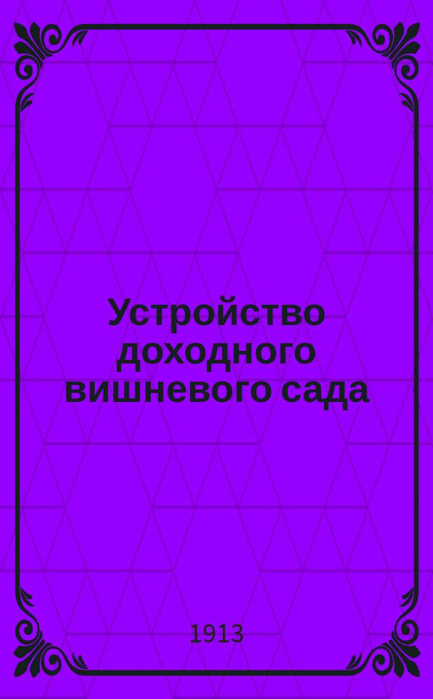 ... Устройство доходного вишневого сада : Посадка и уход за вишнями с целью получения высш. дохода : Практ. руководство