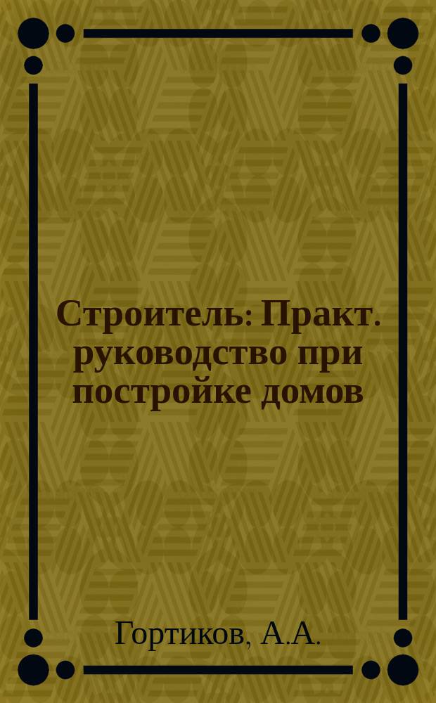 Строитель : Практ. руководство при постройке домов : Для домовладельцев, подрядчиков, десятников и ст. рабочих