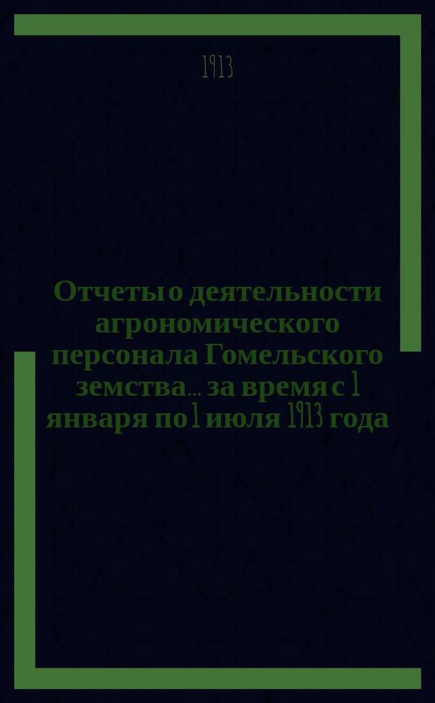 Отчеты о деятельности агрономического персонала Гомельского земства... за время с 1 января по 1 июля 1913 года