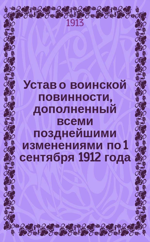 Устав о воинской повинности, дополненный всеми позднейшими изменениями по 1 сентября 1912 года : С разъяснениями, извлеч. из решений Правительствующего сената, приказов по Воен. вед. и циркуляров Глав. штаба и М-ва вн. дел