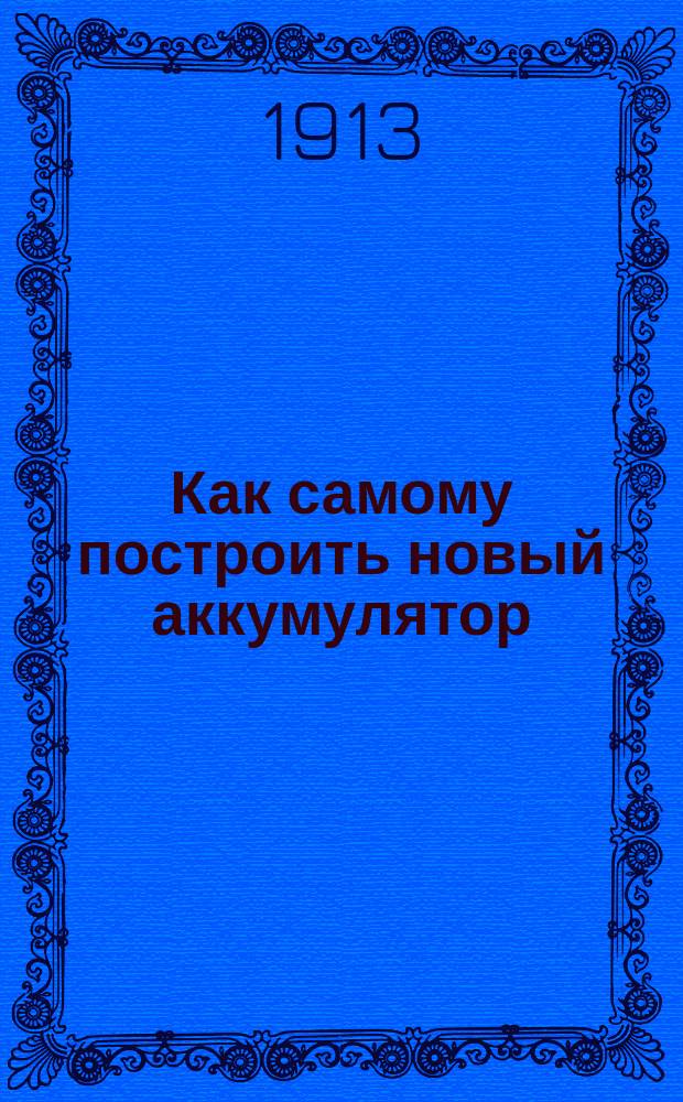 ... Как самому построить новый аккумулятор : Практ. руководство для изготовления простейшего аккумулятора, а также дешевых аккумуляторов Ренье и Бескровного : С 10 рис