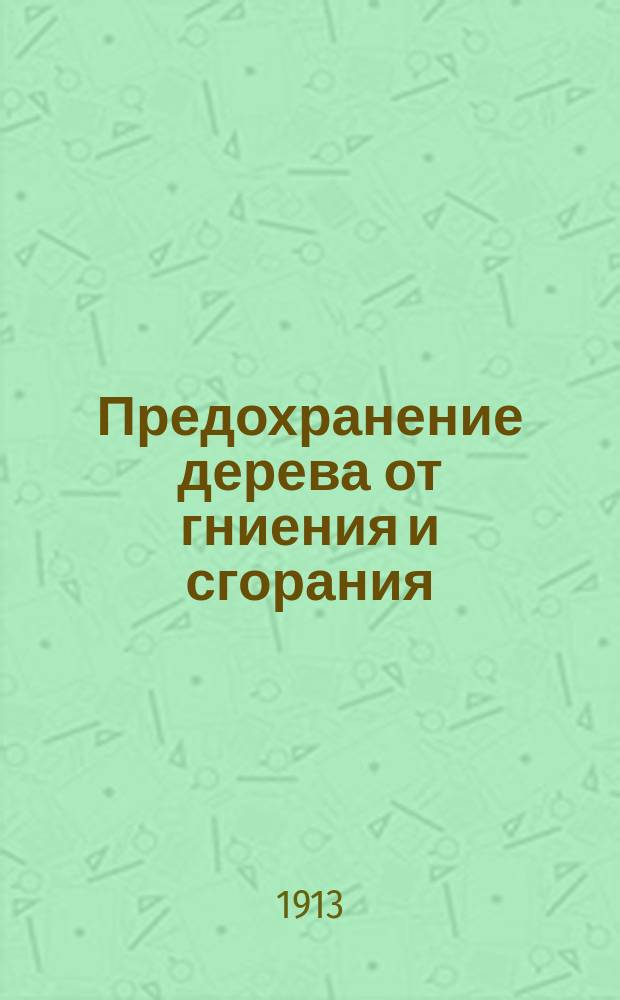 ... Предохранение дерева от гниения и сгорания : Практ. руководство по обработке и пропитке дерева для предохранения его от гниения и сгорания : Собр. лучших испыт. рецептов