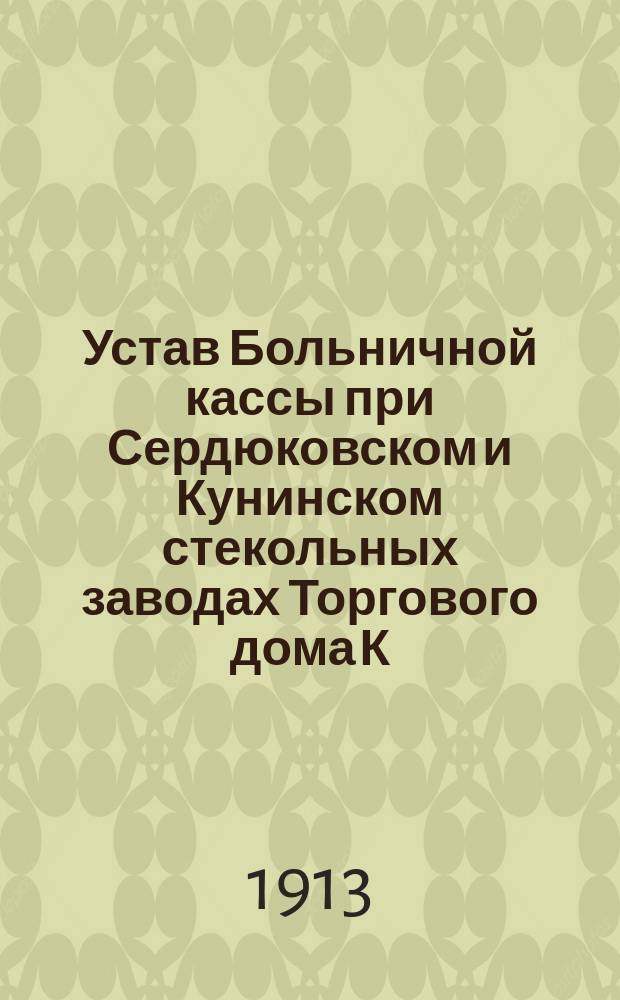 Устав Больничной кассы при Сердюковском и Кунинском стекольных заводах Торгового дома К.Д. Грязнов и К° при г. Вышнем Волочке Тверской губ. : Утв. 9-го окт. 1913 г.