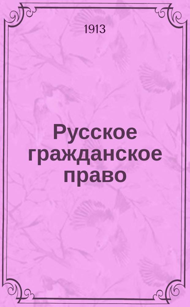 Русское гражданское право : Обзор действующего законодательства, кассационной практики Прав. сената и Проекта гражд. уложения : Пособие к лекциям проф. Имп. Уч-ща правоведения и Имп. Лицея в память цесаревича Николая